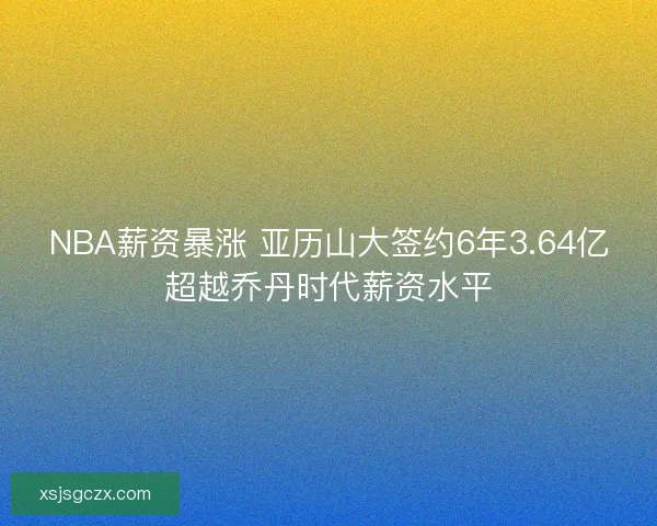 NBA薪资暴涨 亚历山大签约6年3.64亿超越乔丹时代薪资水平