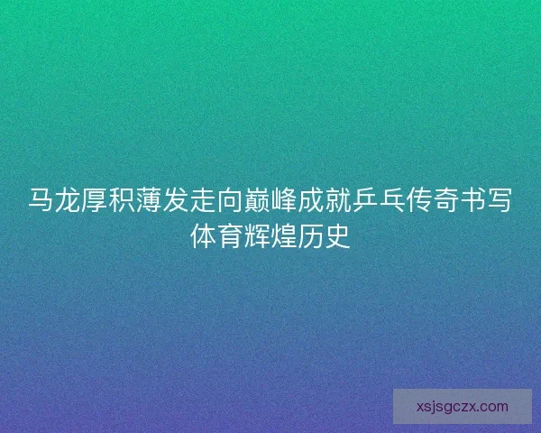 马龙厚积薄发走向巅峰成就乒乓传奇书写体育辉煌历史
