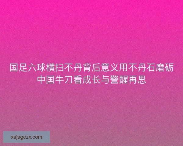 国足六球横扫不丹背后意义用不丹石磨砺中国牛刀看成长与警醒再思